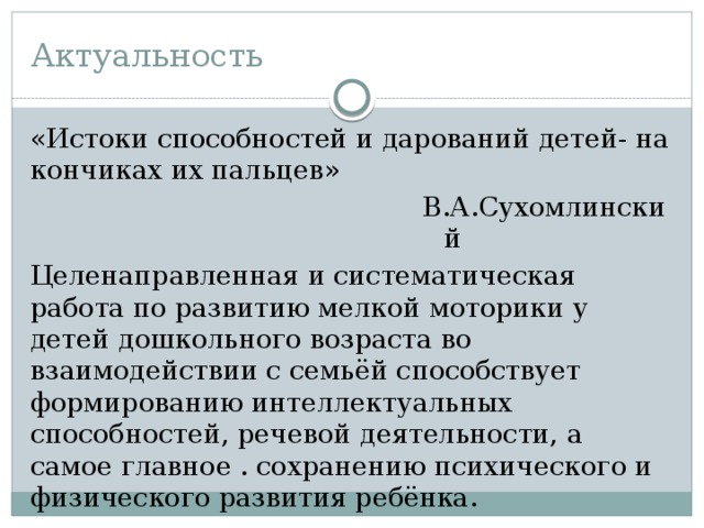 Актуальность «Истоки способностей и дарований детей- на кончиках их пальцев» В.А.Сухомлинский Целенаправленная и систематическая работа по развитию мелкой моторики у детей дошкольного возраста во взаимодействии с семьёй способствует формированию интеллектуальных способностей, речевой деятельности, а самое главное . сохранению психического и физического развития ребёнка. 