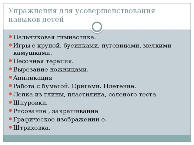 Упражнения для усовершенствования навыков детей Пальчиковая гимнастика. Игры с крупой, бусинками, пуговицами, мелкими камушками. Песочная терапия. Вырезание ножницами. Аппликация Работа с бумагой. Оригами. Плетение. Лепка из глины, пластилина, соленого теста. Шнуровки. Рисование , закрашивание Графическое изображении е. Штриховка. 