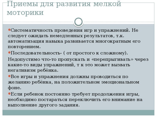 Приемы для развития мелкой моторики Систематичность проведения игр и упражнений. Не следует ожидать немедленных результатов, т.к. автоматизация навыка развивается многократным его повторением. Последовательность- ( от простого к сложному). Недопустимо что-то пропускать и «перепрыгивать» через какие-то виды упражнений, т к это может вызвать негативизм ребёнка. Все игры и упражнения должны проводиться по желанию ребёнка, на положительном эмоциональном фоне. Если ребенок постоянно требует продолжения игры, необходимо постараться переключить его внимание на выполнение другого задания. 