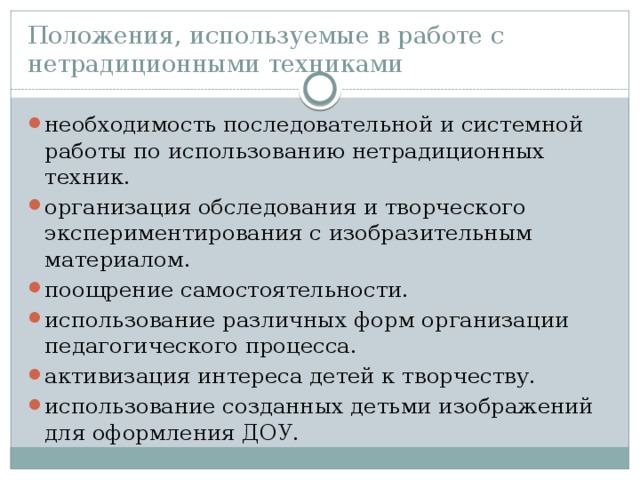 Положения, используемые в работе с нетрадиционными техниками необходимость последовательной и системной работы по использованию нетрадиционных техник. организация обследования и творческого экспериментирования с изобразительным материалом. поощрение самостоятельности. использование различных форм организации педагогического процесса. активизация интереса детей к творчеству. использование созданных детьми изображений для оформления ДОУ. 
