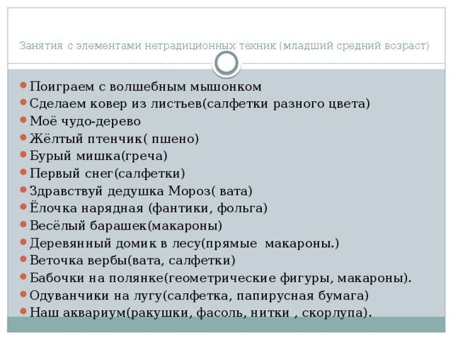  Занятия с элементами нетрадиционных техник (младший средний возраст) Поиграем с волшебным мышонком Сделаем ковер из листьев(салфетки разного цвета) Моё чудо-дерево Жёлтый птенчик( пшено) Бурый мишка(греча) Первый снег(салфетки) Здравствуй дедушка Мороз( вата) Ёлочка нарядная (фантики, фольга) Весёлый барашек(макароны) Деревянный домик в лесу(прямые макароны.) Веточка вербы(вата, салфетки) Бабочки на полянке(геометрические фигуры, макароны). Одуванчики на лугу(салфетка, папирусная бумага) Наш аквариум(ракушки, фасоль, нитки , скорлупа). 