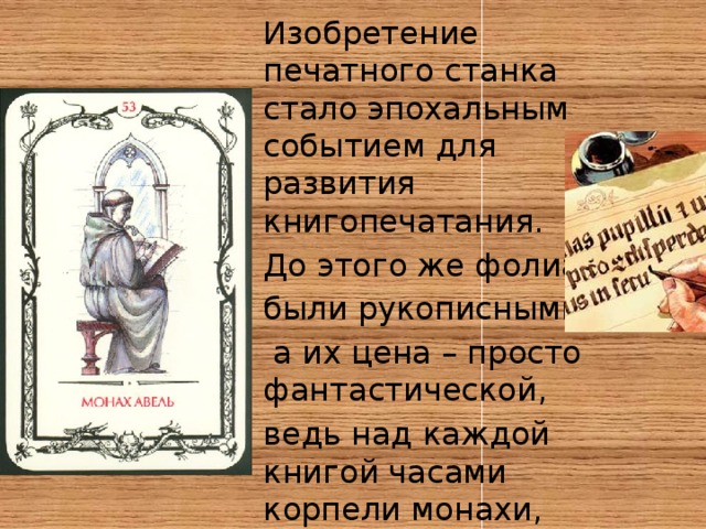 Изобретение печатного станка стало эпохальным событием для развития книгопечатания. До этого же фолианты были рукописными,  а их цена – просто фантастической, ведь над каждой книгой часами корпели монахи, и процесс переписывания растягивался порой на годы. 