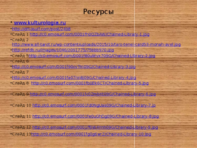 Ресурсы   www.kulturologia.ru http://emosurf.com/post/2498 Слайд 1 http://c0.emosurf.com/0001fh0QZbAW/Chained-Library-1.jpg Слайд 2 http://www.all-tarot.ru/wp-content/uploads/2015/10/taro-tenei-card53-monah-avel.jpg  http://refdb.ru/images/1046/2091775/75bbb970.jpg Слайд 5 http://c0.emosurf.com/0001f80uWvx709G/Chained-Library-2.jpg Слайд 6 http://c0.emosurf.com/0001f90cvTIn09G/Chained-Library-3.jpg Слайд 7 http://c0.emosurf.com/0001fa07nn8j09G/Chained-Library-4.jpg Слайд 8 http://c0.emosurf.com/0001fb0Ek6CT/Chained-Library-5.jpg Слайд 9 http://c0.emosurf.com/0001fc0ZmbKt09G/Chained-Library-6.jpg Слайд 10 http://c0.emosurf.com/0001fd0NgUas09G/Chained-Library-7.jp Слайд 11 http://c0.emosurf.com/0001fe0uGhDg09G/Chained-Library-8.jpg Слайд 12 http://c0.emosurf.com/0001ff0W4Ynh09G/Chained-Library-9.jpg Слайд 13 http://c0.emosurf.com/0001fg0g6wrZ/Chained-Library-10.jpg 