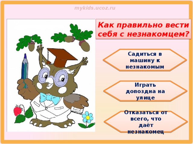 Как правильно вести себя с незнакомцем? Садиться в машину к незнакомым Играть допоздна на улице Отказаться от всего, что даёт незнакомец 