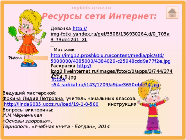 Ресурсы сети Интернет: Девочка http :// img-fotki.yandex.ru/get/5508/136930264.d/0_705a3_73de12d1_XL   Мальчик http://img12.proshkolu.ru/content/media/pic/std/5000000/4385000/4384029-c25948cdd9a77f2e.jpg Раскраска http:// img0.liveinternet.ru/images/foto/c/0/apps/3/744/3744774_9.jpg  Фон http :// s54.radikal.ru/i143/1209/a9/ae3650ebfc74.jpg Ведущий мастерской:  Фокина Лидия Петровна , учитель начальных классов.  http://linda6035.ucoz.ru/load/19-1-0-560  инструкция Вопросы викторины: И.М.Чёрненькая «Основы здоровья», Тернополь, «Учебная книга - Богдан», 2014 