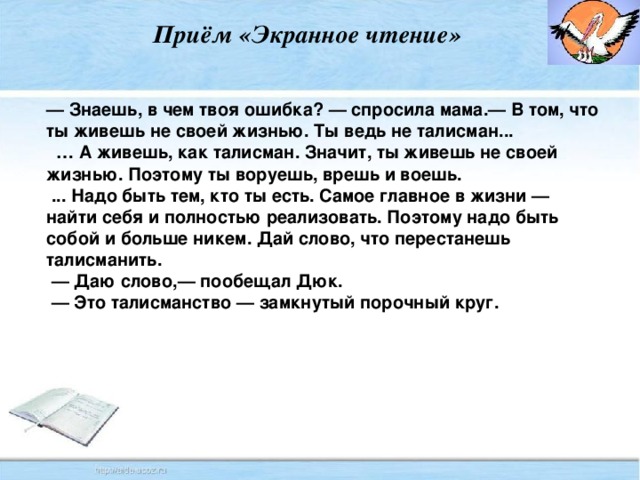 Приём «Экранное чтение» — Знаешь, в чем твоя ошибка? — спросила мама.— В том, что ты живешь не своей жизнью. Ты ведь не талисман... … А живешь, как талисман. Значит, ты живешь не своей жизнью. Поэтому ты воруешь, врешь и воешь.  ... Надо быть тем, кто ты есть. Самое главное в жизни — найти себя и полностью реализовать. Поэтому надо быть собой и больше никем. Дай слово, что перестанешь талисманить. — Даю слово,— пообещал Дюк. — Это талисманство — замкнутый порочный круг.