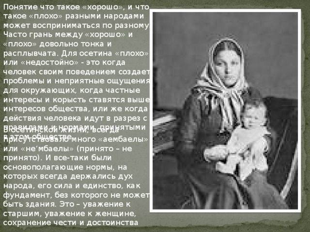 Понятие что такое «хорошо», и что такое «плохо» разными народами может восприниматься по разному. Часто грань между «хорошо» и «плохо» довольно тонка и расплывчата. Для осетина «плохо» или «недостойно» - это когда человек своим поведением создает проблемы и неприятные ощущения для окружающих, когда частные интересы и корысть ставятся выше интересов общества, или же когда действия человека идут в разрез с правилами и нормами, принятыми в этом обществе В осетинской жизни, всегда присутствовало много «аембаелы» или «не‘мбаелы» (принято – не принято). И все-таки были основополагающие нормы, на которых всегда держались дух народа, его сила и единство, как фундамент, без которого не может быть здания. Это – уважение к старшим, уважение к женщине, сохранение чести и достоинства 