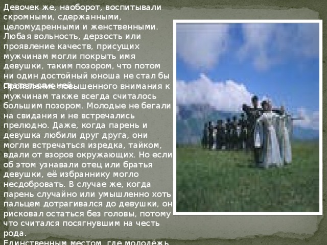 Девочек же, наоборот, воспитывали скромными, сдержанными, целомудренными и женственными. Любая вольность, дерзость или проявление качеств, присущих мужчинам могли покрыть имя девушки, таким позором, что потом ни один достойный юноша не стал бы свататься к ней. Проявление повышенного внимания к мужчинам также всегда считалось большим позором. Молодые не бегали на свидания и не встречались прелюдно. Даже, когда парень и девушка любили друг друга, они могли встречаться изредка, тайком, вдали от взоров окружающих. Но если об этом узнавали отец или братья девушки, её избраннику могло несдобровать. В случае же, когда парень случайно или умышленно хоть пальцем дотрагивался до девушки, он рисковал остаться без головы, потому что считался посягнувшим на честь рода.   Единственным местом, где молодёжь встречалась и общалась были места проведения праздников и свадеб 