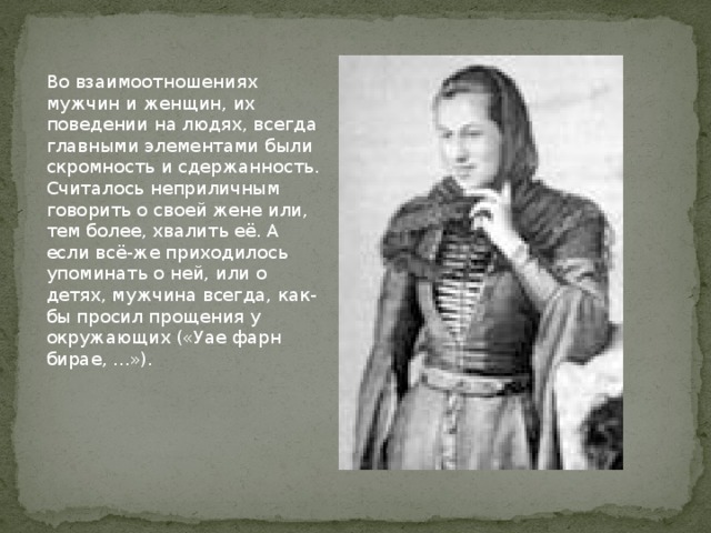 Во взаимоотношениях мужчин и женщин, их поведении на людях, всегда главными элементами были скромность и сдержанность. Считалось неприличным говорить о своей жене или, тем более, хвалить её. А если всё-же приходилось упоминать о ней, или о детях, мужчина всегда, как-бы просил прощения у окружающих («Уае фарн бирае, ...»).   