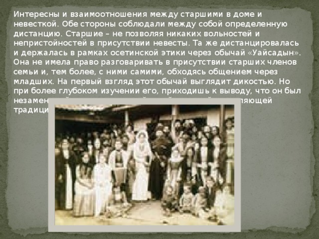 Интересны и взаимоотношения между старшими в доме и невесткой. Обе стороны соблюдали между собой определенную дистанцию. Старшие – не позволяя никаких вольностей и непристойностей в присутствии невесты. Та же дистанцировалась и держалась в рамках осетинской этики через обычай «Уайсадын». Она не имела право разговаривать в присутствии старших членов семьи и, тем более, с ними самими, обходясь общением через младших. На первый взгляд этот обычай выглядит дикостью. Но при более глубоком изучении его, приходишь к выводу, что он был незаменимой и очень полезной и действенной сотавляющей традиционного уклада жизни осетин прошлого.   