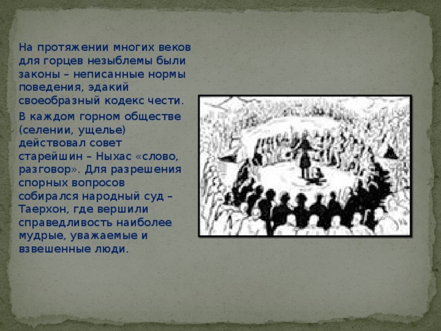 На протяжении многих веков для горцев незыблемы были законы – неписанные нормы поведения, эдакий своеобразный кодекс чести. В каждом горном обществе (селении, ущелье) действовал совет старейшин – Ныхас «слово, разговор». Для разрешения спорных вопросов собирался народный суд – Таерхон, где вершили справедливость наиболее мудрые, уважаемые и взвешенные люди. 