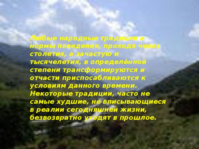 Любые народные традиции и нормы поведения, проходя через столетия, а зачастую и тысячелетия, в определённой степени трансформируются и отчасти приспосабливаются к условиям данного времени. Некоторые традиции, часто не самые худшие, не вписывающиеся в реалии сегодняшней жизни, безвозвратно уходят в прошлое. 