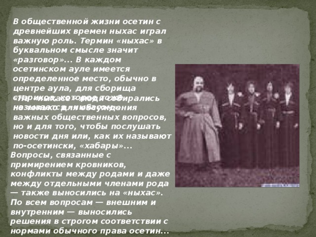 В общественной жизни осетин с древнейших времен ныхас играл важную роль. Термин «ныхас» в буквальном смысле значит «разговор»... В каждом осетинском ауле имеется определенное место, обычно в центре аула, для сборища стариков, которое тоже называется «ныхасом». «На «ныхасе» люди собирались не только для обсуждения важных общественных вопросов, но и для того, чтобы послушать новости дня или, как их называют по-осетински, «хабары»... Вопросы, связанные с примирением кровников, конфликты между родами и даже между отдельными членами рода — также выносились на «ныхас».  По всем вопросам — внешним и внутренним — выносились решения в строгом соответствии с нормами обычного права осетин...  