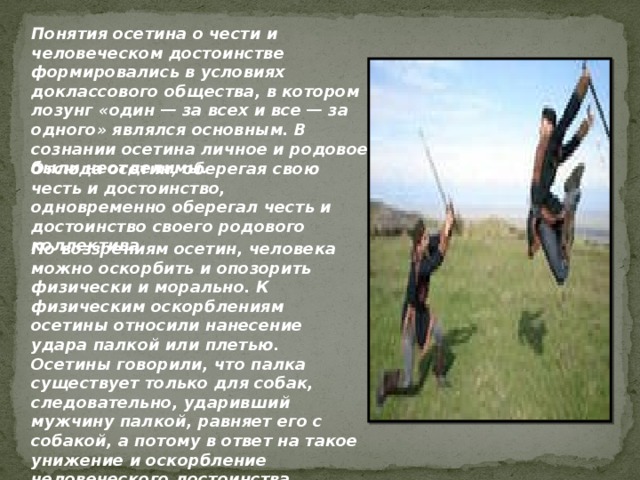 Понятия осетина о чести и человеческом достоинстве формировались в условиях доклассового общества, в котором лозунг «один — за всех и все — за одного» являлся основным. В сознании осетина личное и родовое были неотделимы. Отсюда осетин, оберегая свою честь и достоинство, одновременно оберегал честь и достоинство своего родового коллектива. По воззрениям осетин, человека можно оскорбить и опозорить физически и морально. К физическим оскорблениям осетины относили нанесение удара палкой или плетью. Осетины говорили, что палка существует только для собак, следовательно, ударивший мужчину палкой, равняет его с собакой, а потому в ответ на такое унижение и оскорбление человеческого достоинства следовало убийство...  