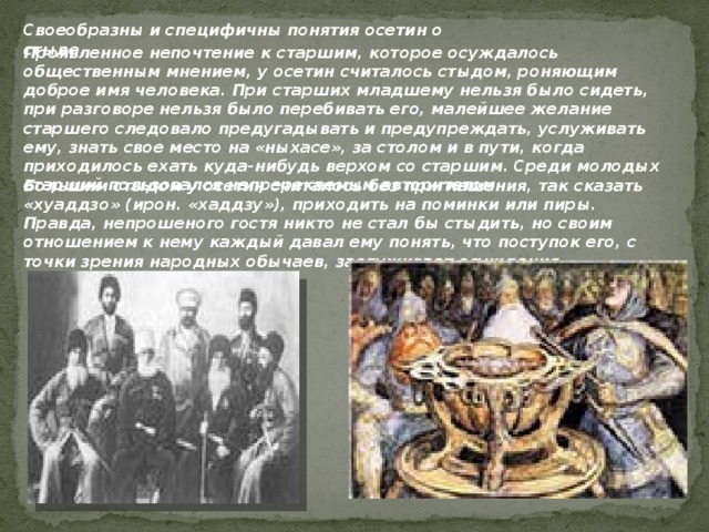 Своеобразны и специфичны понятия осетин о стыде. Проявленное непочтение к старшим, которое осуждалось общественным мнением, у осетин считалось стыдом, роняющим доброе имя человека. При старших младшему нельзя было сидеть, при разговоре нельзя было перебивать его, малейшее желание старшего следовало предугадывать и предупреждать, услуживать ему, знать свое место на «ныхасе», за столом и в пути, когда приходилось ехать куда-нибудь верхом со старшим. Среди молодых старший пользовался непререкаемым авторитетом. Большим стыдом у осетин считалось без приглашения, так сказать «хуаддзо» (ирон. «хаддзу»), приходить на поминки или пиры. Правда, непрошеного гостя никто не стал бы стыдить, но своим отношением к нему каждый давал ему понять, что поступок его, с точки зрения народных обычаев, заслуживает осуждения. 