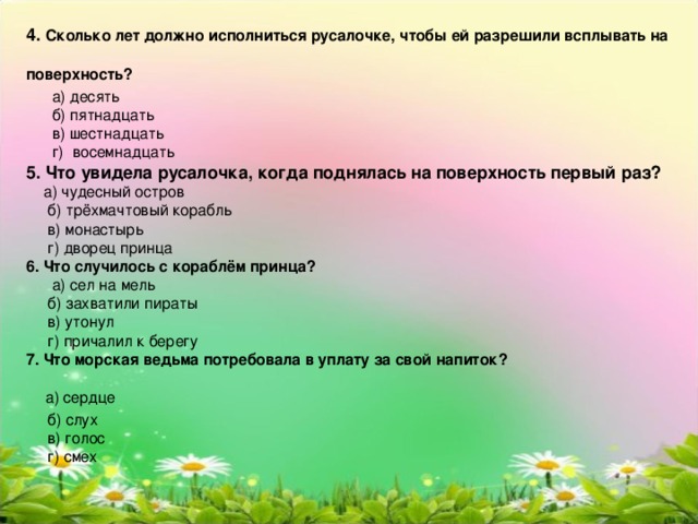 4. Сколько лет должно исполниться русалочке, чтобы ей разрешили всплывать на поверхность?   а) десять  б) пятнадцать  в) шестнадцать  г) восемнадцать 5. Что увидела русалочка, когда поднялась на поверхность первый раз?   а) чудесный остров  б) трёхмачтовый корабль  в) монастырь  г) дворец принца 6. Что случилось с кораблём принца?   а) сел на мель  б) захватили пираты  в) утонул  г) причалил к берегу 7. Что морская ведьма потребовала в уплату за свой напиток?  а) сердце  б) слух  в) голос  г) смех