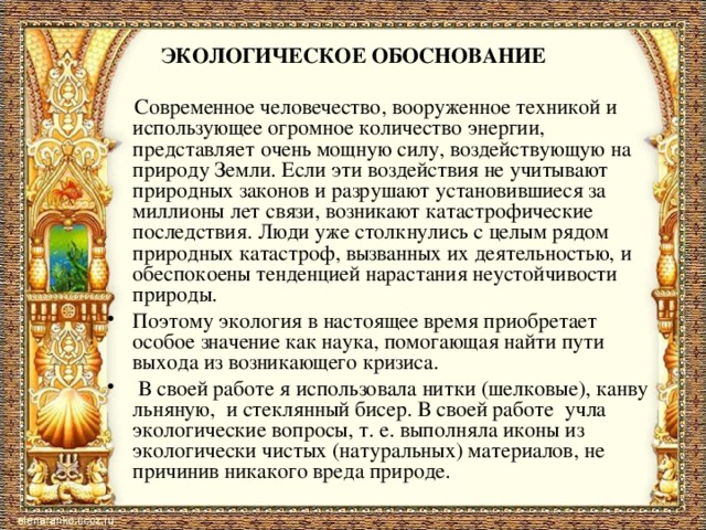    ЭКОЛОГИЧЕСКОЕ ОБОСНОВАНИЕ      Современное человечество, вооруженное техникой и использующее огромное количество энергии, представляет очень мощную силу, воздействующую на природу Земли. Если эти воздействия не учитывают природных законов и разрушают установившиеся за миллионы лет связи, возникают катастрофические последствия. Люди уже столкнулись с целым рядом природных катастроф, вызванных их деятельностью, и обеспокоены тенденцией нарастания неустойчивости природы. Поэтому экология в настоящее время приобретает особое значение как наука, помогающая найти пути выхода из возникающего кризиса.  В своей работе я использовала нитки (шелковые), канву льняную, и стеклянный бисер. В своей работе учла экологические вопросы, т. е. выполняла иконы из экологически чистых (натуральных) материалов, не причинив никакого вреда природе.   
