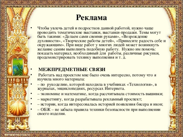 Реклама Чтобы увлечь детей и подростков данной работой, нужно чаще проводить тематические выставки, выставки-продажи. Темы могут быть такими: «Делаем сами своими руками», «Возрождение духовности», «Творческие работы детей», «Принесите радость себе и окружающим». При виде работ у многих людей может возникнуть желание самим выполнить подобную работу. Нужно им помочь: показать материал, необходимый для работы, различные рисунки, продемонстрировать технику выполнения и т. д.    МЕЖПРЕДМЕТНЫЕ СВЯЗИ  Работать над проектом мне было очень интересно, потому что я изучила много материала: – по рукоделию, которой находила в учебниках «Технология», в журналах, энциклопедиях, ресурсах Интернета. – экономике и математике, когда рассчитывала стоимость вышивки; – маркетингу, когда разрабатывала рекламный проспект; – истории, когда интересовалась историей появления бисера и икон; – ОБЖ – не забыла правила техники безопасности при выполнении своего изделия.   