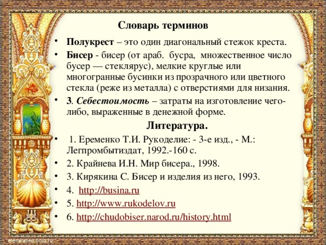 Словарь терминов Полукрест – это один диагональный стежок креста. Бисер - бисер (от араб. бусра, множественное число бусер — стеклярус), мелкие круглые или многогранные бусинки из прозрачного или цветного стекла (реже из металла) с отверстиями для низания. 3 . Себестоимость  – затраты на изготовление чего-либо, выраженные в денежной форме. Литература.   1. Еременко Т.И. Рукоделие: - 3-е изд., - М.: Легпромбытиздат, 1992.-160 с. 2. Крайнева И.Н. Мир бисера., 1998. 3. Кирякина С. Бисер и изделия из него, 1993. 4. http :// busina.ru 5. http :// www.rukodelov.ru 6. http :// chudobiser.narod.ru / history.html 