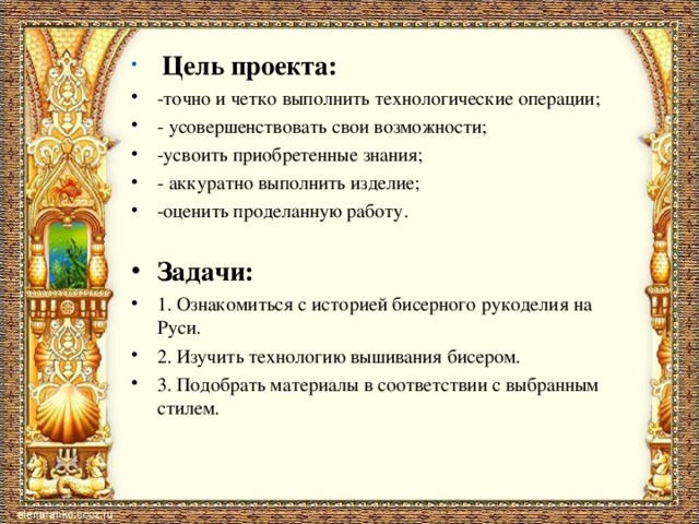  Цель проекта: -точно и четко выполнить технологические операции; - усовершенствовать свои возможности; -усвоить приобретенные знания; - аккуратно выполнить изделие; -оценить проделанную работу.   Задачи: 1. Ознакомиться с историей бисерного рукоделия на Руси. 2. Изучить технологию вышивания бисером. 3. Подобрать материалы в соответствии с выбранным стилем.   