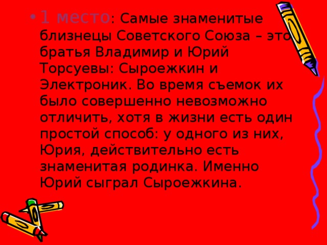 1 место : Самые знаменитые близнецы Советского Союза – это братья Владимир и Юрий Торсуевы: Сыроежкин и Электроник. Во время съемок их было совершенно невозможно отличить, хотя в жизни есть один простой способ: у одного из них, Юрия, действительно есть знаменитая родинка. Именно Юрий сыграл Сыроежкина.