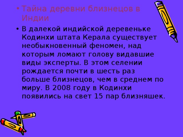 Тайна деревни близнецов в Индии В далекой индийской деревеньке Кодинхи штата Керала существует необыкновенный феномен, над которым ломают голову видавшие виды эксперты. В этом селении рождается почти в шесть раз больше близнецов, чем в среднем по миру. В 2008 году в Кодинхи появились на свет 15 пар близняшек.