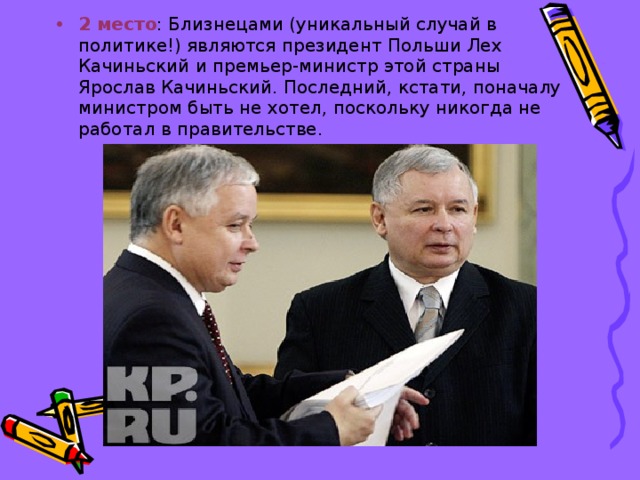 2 место : Близнецами (уникальный случай в политике!) являются президент Польши Лех Качиньский и премьер-министр этой страны Ярослав Качиньский. Последний, кстати, поначалу министром быть не хотел, поскольку никогда не работал в правительстве.