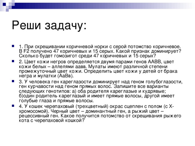 Реши задачу: 1. При скрещивании коричневой норки с серой потомство коричневое. В F2 получено 47 коричневых и 15 серых. Какой признак доминирует? Сколько будет гомозигот среди 47 коричневых и 15 серых? 2. Цвет кожи негров определяется двумя парами генов ААВВ, цвет кожи белых – аллелями аавв. Мулаты имеют различной степени промежуточный цвет кожи. Определить цвет кожи у детей от брака негра и мулатки (АаВв). 3. У человека ген кареглазости доминирует над геном голубоглазости, ген курчавости над геном прямых волос. Запишите все варианты следующих генотипов: а) оба родителя кареглазые и кудрявые;  б)один родитель кареглазый и имеет прямые волосы, другой имеет голубые глаза и прямые волосы. 4. У кошек черепаховый (трехцветный) окрас сцеплен с полом (с Х-хромосомой). Черный цвет – доминантный ген, а рыжий цвет – рецессивный ген. Какое получится потомство от скрещивания рыжего кота с черепаховой кошкой?