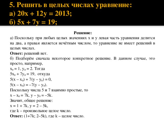  5. Решить в целых числах уравнение:  а) 20х + 12у = 2013;  б) 5х + 7у = 19; Решение: а) Поскольку при любых целых значениях х и у левая часть уравнения делится на два, а правая является нечётным числом, то уравнение не имеет решений в целых числах. Ответ: решений нет. б) Подберём сначала некоторое конкретное решение. В данном случае, это просто, например, x 0 = 1, y 0 = 2. Тогда 5x 0 + 7y 0 = 19, откуда 5(х – x 0 ) + 7(у – y 0 ) = 0, 5(х – x 0 ) = –7(у – y 0 ). Поскольку числа 5 и 7 взаимно простые, то х – x 0 = 7k, у – y 0 = –5k. Значит, общее решение: х = 1 + 7k, у = 2 – 5k, где k – произвольное целое число. Ответ: (1+7k; 2–5k), где k – целое число. 