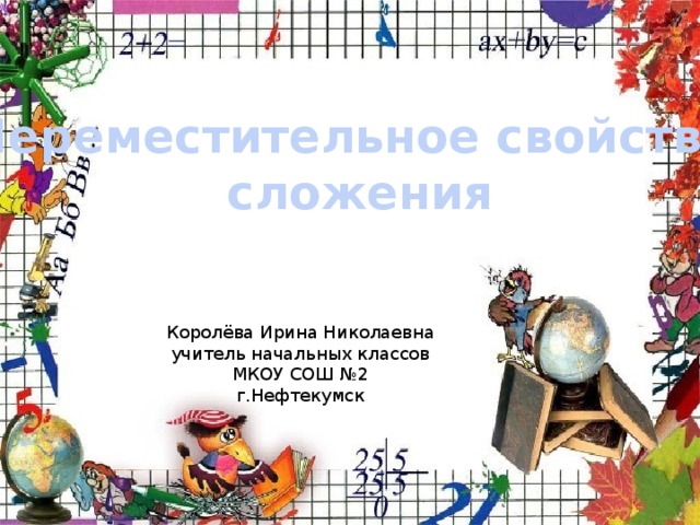 Переместительное свойство сложения Королёва Ирина Николаевна учитель начальных классов МКОУ СОШ №2 г.Нефтекумск 