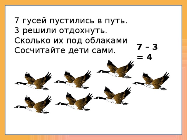 7 гусей пустились в путь. 3 решили отдохнуть. Сколько их под облаками Сосчитайте дети сами. 7 – 3 = 4 