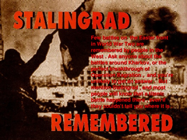 Few battles on the Easter front in World War Two are remembered by people in the West . Ask anyone about the battles around Kharkov, or the perfect breakthrough of Operation Bagration , and you’re unlikely to get an answer . But mention Stalingrad , and most people will know that a titanic battle happened there , even if they couldn’t tell you where it is .