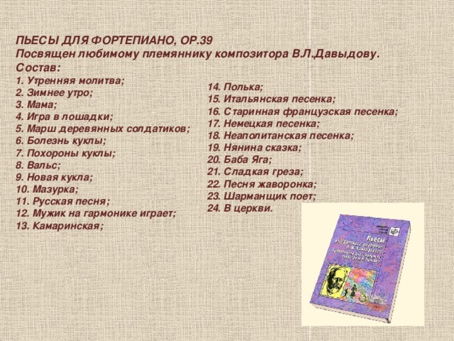 ПЬЕСЫ ДЛЯ ФОРТЕПИАНО, ОР.39 Посвящен любимому племяннику композитора В.Л.Давыдову. Состав: 1. Утренняя молитва;  2. Зимнее утро;  3. Мама;  4. Игра в лошадки;  5. Марш деревянных солдатиков;  6. Болезнь куклы;  7. Похороны куклы;  8. Вальс;  9. Новая кукла;  10. Мазурка;  11. Русская песня;  12. Мужик на гармонике играет;  13. Камаринская;   14. Полька;  15. Итальянская песенка;  16. Старинная французская песенка;  17. Немецкая песенка;  18. Неаполитанская песенка;  19. Нянина сказка;  20. Баба Яга;  21. Сладкая греза;  22. Песня жаворонка;  23. Шарманщик поет;  24. В церкви. 