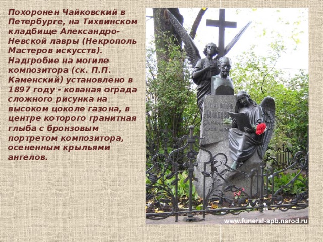 Похоронен Чайковский в Петербурге, на Тихвинском кладбище Александро-Невской лавры (Некрополь Мастеров искусств). Надгробие на могиле композитора (ск. П.П. Каменский) установлено в 1897 году - кованая ограда сложного рисунка на высоком цоколе газона, в центре которого гранитная глыба с бронзовым портретом композитора, осененным крыльями ангелов.    