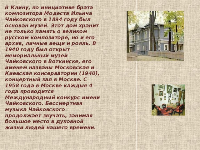 В Клину, по инициативе брата композитора Модеста Ильича Чайковского в 1894 году был основан музей. Этот дом хранит не только память о великом русском композиторе, но и его архив, личные вещи и рояль. В 1940 году был открыт мемориальный музей Чайковского в Воткинске, его именем названы Московская и Киевская консерватории (1940), концертный зал в Москве. С 1958 года в Москве каждые 4 года проводится Международный конкурс имени Чайковского. Бессмертная музыка Чайковского продолжает звучать, занимая большое место в духовной жизни людей нашего времени. 
