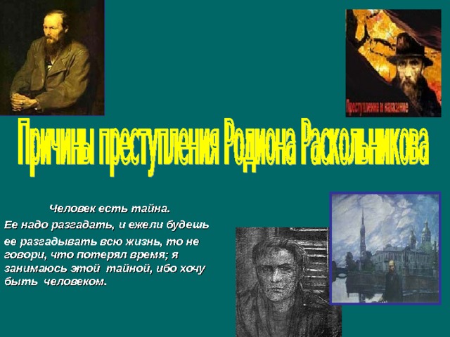   Человек есть тайна. Ее надо разгадать, и ежели будешь ее разгадывать всю жизнь, то не говори, что потерял время; я занимаюсь этой тайной, ибо хочу быть человеком. 