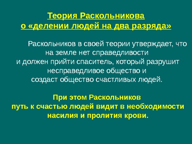 Теория Раскольникова о «делении людей на два разряда»  Раскольников в своей теории утверждает, что на земле нет справедливости и должен прийти спаситель, который разрушит несправедливое общество и создаст общество счастливых людей. При этом Раскольников путь к счастью людей видит в необходимости насилия и пролития крови. 