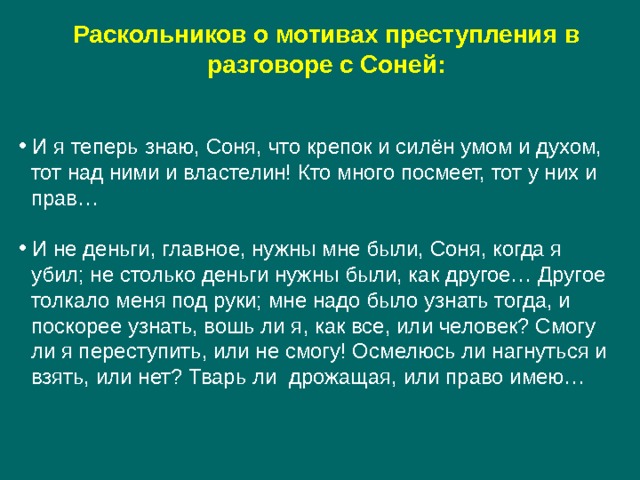 Раскольников о мотивах преступления в разговоре с Соней:    И я теперь знаю, Соня, что крепок и силён умом и духом,  тот над ними и властелин! Кто много посмеет, тот у них и  прав…  И не деньги, главное, нужны мне были, Соня, когда я  убил; не столько деньги нужны были, как другое… Другое  толкало меня под руки; мне надо было узнать тогда, и  поскорее узнать, вошь ли я, как все, или человек? Смогу  ли я переступить, или не смогу! Осмелюсь ли нагнуться и  взять, или нет? Тварь ли дрожащая, или право имею… 