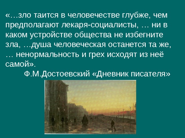 «…зло таится в человечестве глубже, чем предполагают лекаря-социалисты, … ни в каком устройстве общества не избегните зла, …душа человеческая останется та же, … ненормальность и грех исходят из неё самой».  Ф.М.Достоевский «Дневник писателя» 