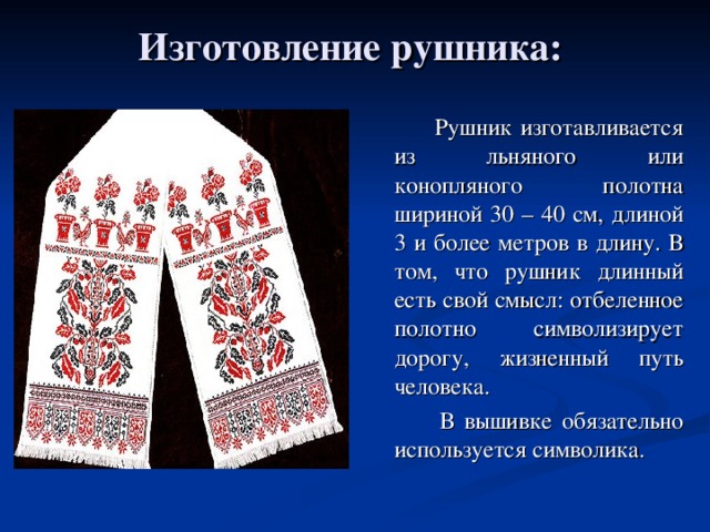 Изготовление рушника:  Рушник изготавливается из льняного или конопляного полотна шириной 30 – 40 см, длиной 3 и более метров в длину. В том, что рушник длинный есть свой смысл:  отбеленное полотно символизирует дорогу, жизненный путь человека.  В вышивке обязательно используется символика . 