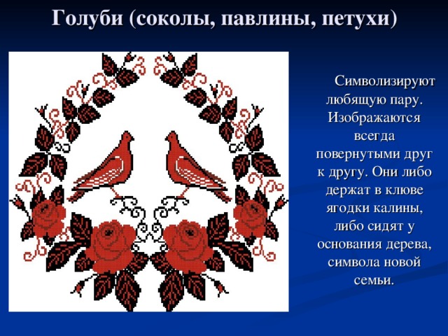 Голуби (соколы, павлины, петухи)  Символизируют любящую пару. Изображаются всегда повернутыми друг к другу. Они либо держат в клюве ягодки калины, либо сидят у основания дерева, символа новой семьи. 