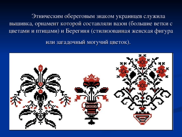  Этническим обереговым знаком украинцев служила вышивка, орнамент которой составляли вазон (большие ветки с цветами и птицами) и Берегиня (стилизованная женская фигура или загадочный могучий цветок).   