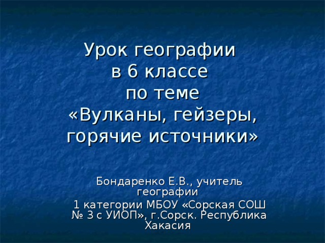 Урок географии  в 6 классе  по теме  «Вулканы, гейзеры, горячие источники» Бондаренко Е.В., учитель географии 1 категории МБОУ «Сорская СОШ № 3 с УИОП», г.Сорск. Республика Хакасия 