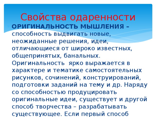 Свойства одаренности ОРИГИНАЛЬНОСТЬ МЫШЛЕНИЯ – способность выдвигать новые, неожиданные решения, идеи, отличающиеся от широко известных, общепринятых, банальных. Оригинальность ярко выражается в характере и тематике самостоятельных рисунков, сочинений, конструирований, подготовки заданий на тему и др. Наряду со способностью продуцировать оригинальные идеи, существует и другой способ творчества – разрабатывать существующее. Если первый способ особенно ценится в творчестве научном, техническом, то второй – в художественном. 