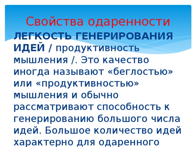 Свойства одаренности ЛЕГКОСТЬ ГЕНЕРИРОВАНИЯ ИДЕЙ / продуктивность мышления /. Это качество иногда называют «беглостью» или «продуктивностью» мышления и обычно рассматривают способность к генерированию большого числа идей. Большое количество идей характерно для одаренного ребенка – как реакция на проблемную ситуацию. 