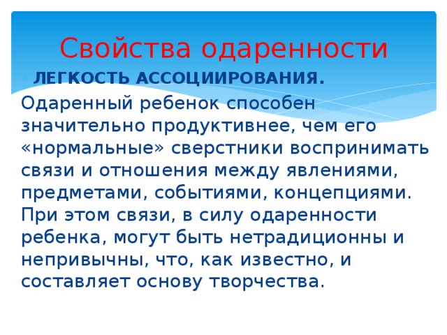 Свойства одаренности ЛЕГКОСТЬ АССОЦИИРОВАНИЯ. Одаренный ребенок способен значительно продуктивнее, чем его «нормальные» сверстники воспринимать связи и отношения между явлениями, предметами, событиями, концепциями. При этом связи, в силу одаренности ребенка, могут быть нетрадиционны и непривычны, что, как известно, и составляет основу творчества. 