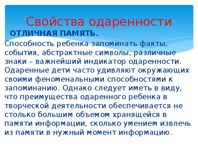 Свойства одаренности ОТЛИЧНАЯ ПАМЯТЬ.  Способность ребенка запоминать факты, события, абстрактные символы, различные знаки – важнейший индикатор одаренности. Одаренные дети часто удивляют окружающих своими феноменальными способностями к запоминанию. Однако следует иметь в виду, что преимущества одаренного ребенка в творческой деятельности обеспечивается не столько большим объемом хранящейся в памяти информации, сколько умением извлечь из памяти в нужный момент информацию. 