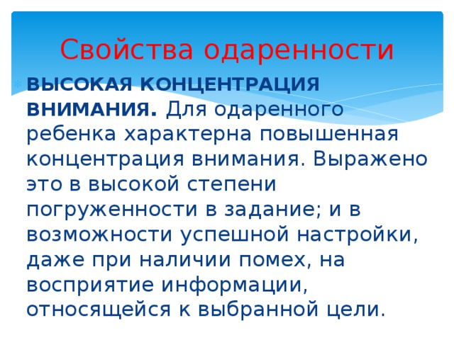 Свойства одаренности ВЫСОКАЯ КОНЦЕНТРАЦИЯ ВНИМАНИЯ . Для одаренного ребенка характерна повышенная концентрация внимания. Выражено это в высокой степени погруженности в задание; и в возможности успешной настройки, даже при наличии помех, на восприятие информации, относящейся к выбранной цели. 