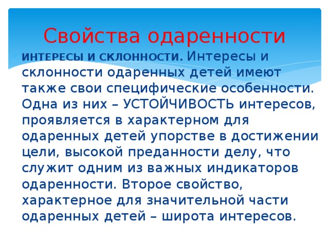 Свойства одаренности ИНТЕРЕСЫ И СКЛОННОСТИ.  Интересы и склонности одаренных детей имеют также свои специфические особенности. Одна из них – УСТОЙЧИВОСТЬ интересов, проявляется в характерном для одаренных детей упорстве в достижении цели, высокой преданности делу, что служит одним из важных индикаторов одаренности. Второе свойство, характерное для значительной части одаренных детей – широта интересов. 