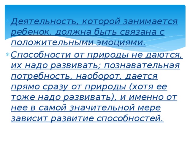 Деятельность, которой занимается ребенок, должна быть связана с положительными эмоциями. Способности от природы не даются, их надо развивать; познавательная потребность, наоборот, дается прямо сразу от природы (хотя ее тоже надо развивать), и именно от нее в самой значительной мере зависит развитие способностей. 